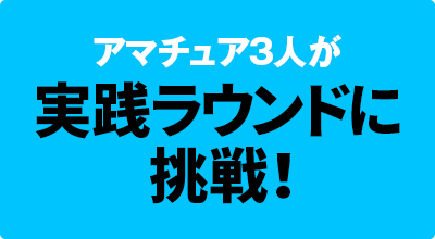 アマチュア3人が 実践ラウンドに挑戦！