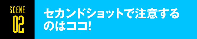 SCENE02 セカンドショットで注意するのはココ！