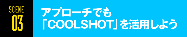 SCENE03 アプローチでも 「COOLSHOT」を活用しよう