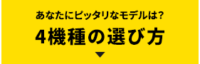 あなたにピッタリなモデルは？4機種の選び方