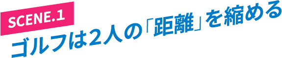 ［SCENE.1］ゴルフは２人の「距離」を縮める
