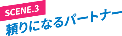 ［SCENE.3］頼りになるパートナー