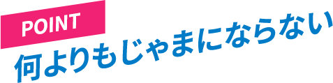 ［POINT］何よりもじゃまにならない