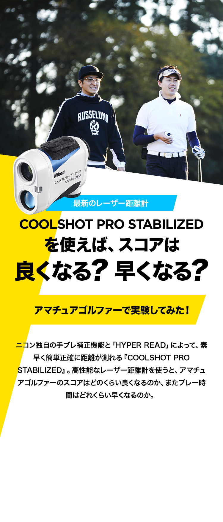 最新のレーザー距離計 COOLSHOT PRO STABILIZEDを使えば、スコアは良くなる？早くなる？アマチュアゴルファーで実験してみた！ニコン独自の手ブレ補正機能と「HYPER READ」によって、素早く簡単正確に距離が測れる『COOLSHOT PRO STABILIZED』。高性能なレーザー距離計を使うと、アマチュアゴルファーのスコアはどのくらい良くなるのか、またプレー時間はどれくらい早くなるのか。