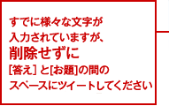 すでに様々な文字が入力されていますが、削除せずに[答え]と[お題]の間のスペースにつぶやいてください