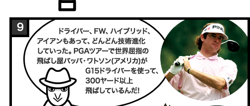 ドライバー、FW、ハイブリッド、アイアンもあって、どんどん技術進化していった。PGAツアーで世界屈指の飛ばし屋バッバ・ワトソン(アメリカ)がG15ドライバーを使って、300ヤード以上飛ばしているんだ!