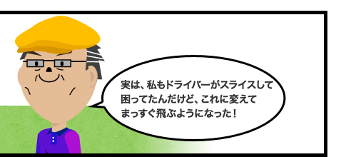 実は、私もドライバーがスライスして困ってたんだけど、これに変えてまっすぐ飛ぶようになった!