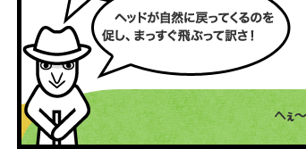 ヘッドが自然に戻ってくるのを促し、まっすぐ飛ぶって訳さ!