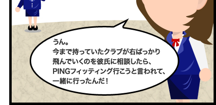 うん。今まで持っていたクラブが右ばっかり飛んでいくのを彼氏に相談したら、PINGフィッティング行こうと言われて、一緒に行ったんだ!
