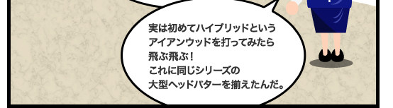 実は初めてハイブリッドというアイアンウッドを打ってみたら飛ぶ飛ぶ!これに同じシリーズの大型ヘッドパターを揃えたんだ。