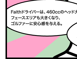 Faithドライバーは、460ccのヘッド大きめ。フェースエリアも大きくなり、ゴルファーに安心感を与える。