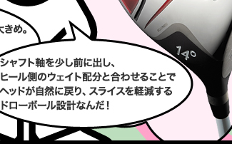 シャフト軸を少し前に出し、ヒール側のウェイト配分と合わせることでヘッドが自然に戻り、スライスを軽減するドローボール設計なんだ!
