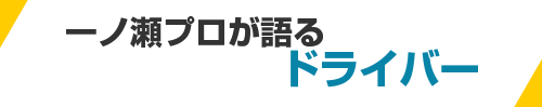 一ノ瀬プロが語るドライバー