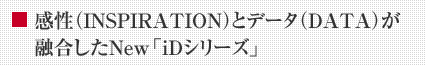 感性(INSPIRATION)とデータ(DATA)が融合したNew「iDシリーズ」