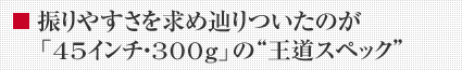 振りやすさを求め辿りついたのが「45インチ・300g」の“王道スペック”