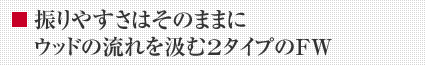 振りやすさはそのままに ウッドの流れを汲む2タイプのFW