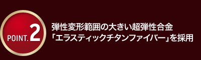 弾性変形範囲の大きい超弾性合金「エラスティックチタンファイバー」を採用