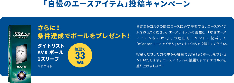 さらに！条件達成でボールをプレゼント！　タイトリスト AVX エイム 360 1スリーブ　※ホワイト　抽選で33名様「自慢のエースアイテム」投稿キャンペーン皆さまがゴルフの際にコースに必ず持参する、エースアイテムを教えてください。エースアイテムの画像と、「なぜエースアイテムなのか？」その理由をコメントに記載して「#Sansanエースアイテム」をつけてSNSで投稿してください。投稿くださった方の中から抽選で33名様にボールをプレゼントいたします。エースアイテムの話題でますますゴルフを盛り上げましょう！