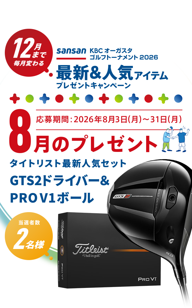 Sansan ＫＢＣオーガスタゴルフトーナメント２０２６ 12月まで毎月変わる！最新＆人気アイテムプレゼントキャンペーン 8月のプレゼント 応募期間：2026年8月3日（月）～1日（月）　タイトリスト最新人気セット GTS2ドライバー ＆ PRO V1ボール　当選者数2名様