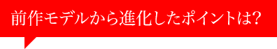 前作モデルから進化したポイントは？