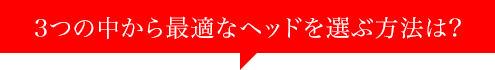 3つの中から最適なヘッドを選ぶ方法は?