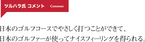 日本のゴルフコースでやさしく打つことができて、 日本のゴルファーが使ってナイスフィーリングを得られる。