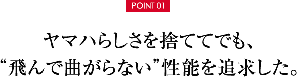 【POINT 01】ヤマハらしさを捨ててでも、＂飛んで曲がらない”性能を追求した。