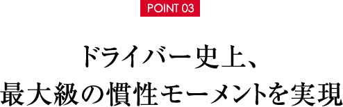 【POINT 03】ドライバー史上、最大級の慣性モーメントを実現