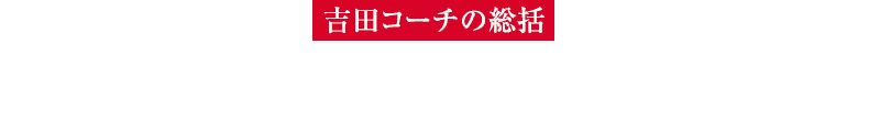 【吉田コーチの総括】頑張らなくても、ドーンと飛ばせるようになった！