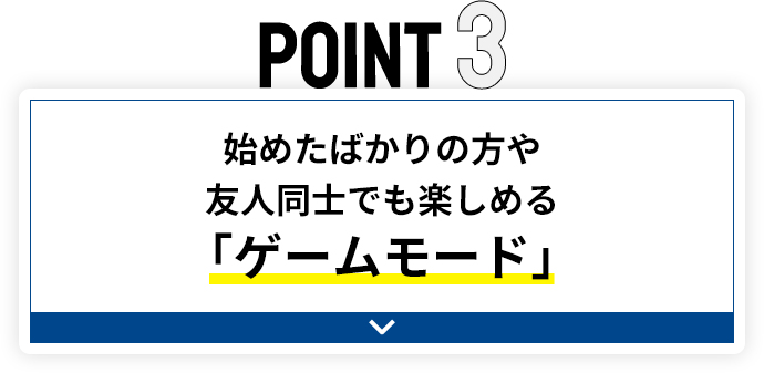 POINT3 始めたばかりの方や友人同士でも楽しめる「ゲームモード」