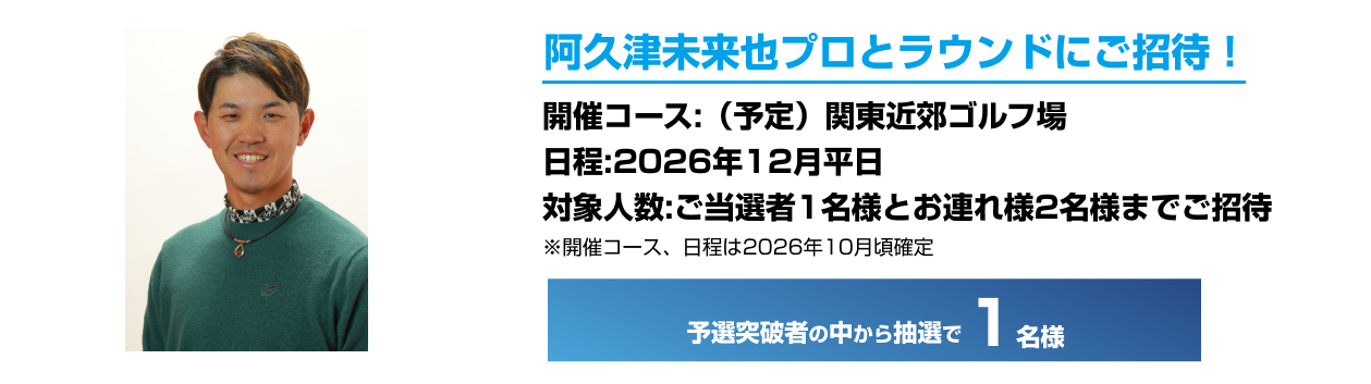阿久津未来也プロとラウンドにご招待！開催コース：（予定）関東近郊ゴルフ場 日程：2026年12月平日 対象人数：ご当選者様1名様とお連れ様2名様までご招待 ※開催コース、日程は2026年10月頃確定 予選突破者の中から抽選で1名様