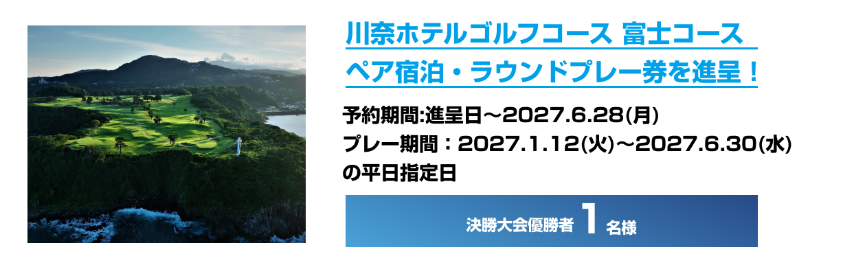 川奈ホテルゴルフコース 富士コース ペア宿泊・ラウンドプレー券を進呈！ 予約期間：進呈日～2027.6.28（月） プレー期間：2027.1.12（火）～2027.6.30（水）の平日指定日 決勝大会優勝者1名様