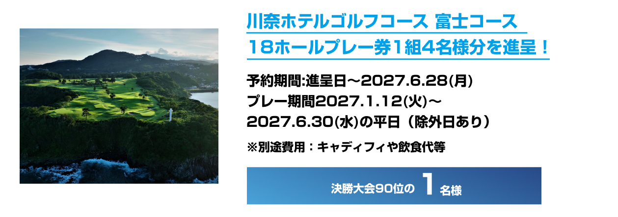 川奈ホテルゴルフコース 富士コース 18ホールプレー券1組4名様分を進呈！ 予約期間：進呈日～2027.6.28（月） プレー期間：2027.1.12（火）～2027.6.30（水）の平日（除外日あり） ※別途費用：キャディフィや飲食代等 決勝大会90位の1名様