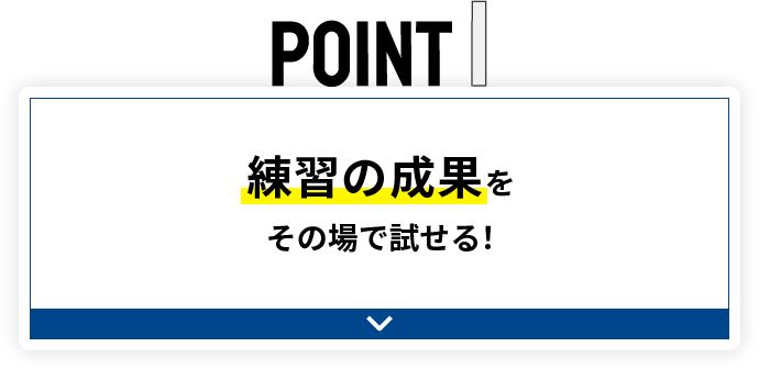 POINT1 練習の成果をその場で試せる！
									