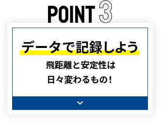 POINT3 データで記録しよう 飛距離と安定性は日々変わるもの！