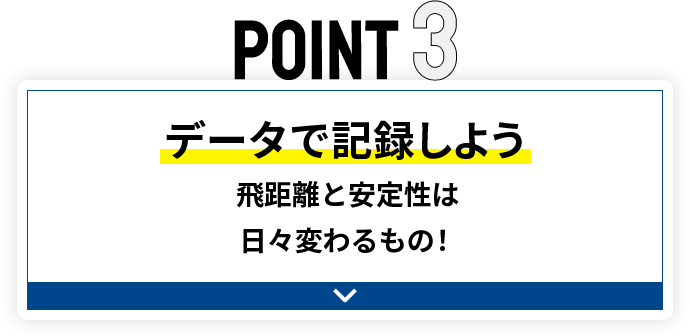 POINT3 データで記録しよう 飛距離と安定性は日々変わるもの！