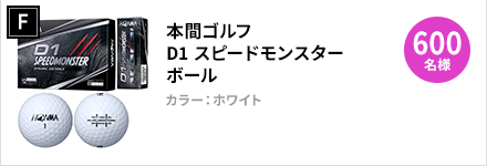 F：本間ゴルフ　D1 スピードモンスター ボール　×　600名様