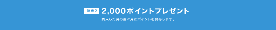 2,000ポイントプレゼント　購入した月の翌々月にポイントを付与します。