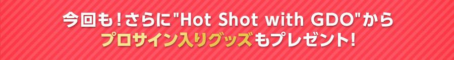 今回もさらに「Hot Shot with GDO」からプロサイン入りグッズもプレゼント！