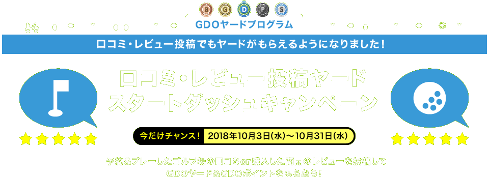 GDOヤードプログラム　口コミ・レビュー投稿でもヤードがもらえるようになりました！　口コミ・レビュー投稿ヤードスタートダッシュキャンペーン　今だけチャンス！2018年10月3日（水）～10月31日（水）予約＆プレーしたゴルフ場の口コミor購入した商品のレビューを投稿してGDOヤード＆GDOポイントをもらおう！