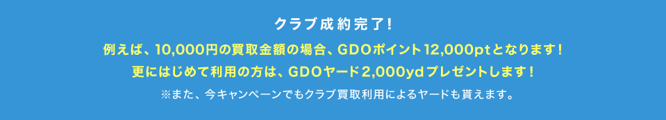 クラブ成約完了！例えば、10,000円の買取金額の場合、GDOポイント 12,000ptとなります！更にはじめて利用の方は、GDOヤード 2,000ydプレゼントします！※また、今キャンペーンでもクラブ買取利用によるヤードも貰えます。