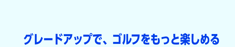 グレードアップで、ゴルフはもっとおトクに楽しめる