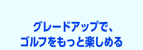 グレードアップで、ゴルフはもっとおトクに楽しめる