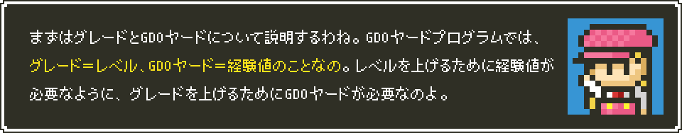 まずはグレードとGDOヤードについて説明するわね。GDOヤードプログラムでは、グレード＝レベル、GDOヤード＝経験値のことなの。レベルを上げるために経験値が必要なように、グレードを上げるためにGDOヤードが必要なのよ。