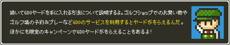 続いてGDOヤードを手に入れる方法について説明するよ。ゴルフショップでのお買い物やゴルフ場の予約＆プレーなどGDOのサービスを利用するとヤードがもらえるんだ。ほかにも限定のキャンペーンでGDOヤードがもらえることもあるよ！