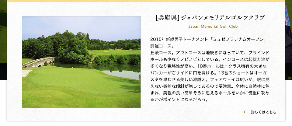 【兵庫県】ジャパンメモリアルゴルフクラブ
2015年新規男子トーナメント「ミュゼプラチナムオープン」開催コース。丘陵コース。アウトコースは地続きになっていて、ブラインドホールも少なくノビノビとしている。インコースは起伏と池が多くなり戦略性が高い。10番ホールはニクラス特有の大きなバンカーが右サイドに口を開ける。13番のショートはオーガスタを思わせる美しい池越え。フェアウェイは広いが、眼に見えない微妙な傾斜が施してあるので要注意。全体に自然林に包まれ、美観の良い簡単そうに思えるホールをいかに慎重に攻めるかがポイントになるだろう。<br />

