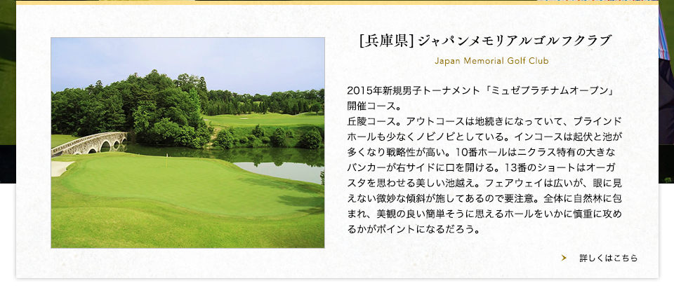 【兵庫県】ジャパンメモリアルゴルフクラブ
2015年新規男子トーナメント「ミュゼプラチナムオープン」開催コース。丘陵コース。アウトコースは地続きになっていて、ブラインドホールも少なくノビノビとしている。インコースは起伏と池が多くなり戦略性が高い。10番ホールはニクラス特有の大きなバンカーが右サイドに口を開ける。13番のショートはオーガスタを思わせる美しい池越え。フェアウェイは広いが、眼に見えない微妙な傾斜が施してあるので要注意。全体に自然林に包まれ、美観の良い簡単そうに思えるホールをいかに慎重に攻めるかがポイントになるだろう。<br />
