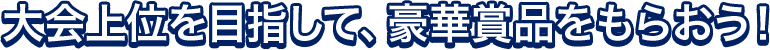 大会上位を目指して、豪華賞品をもらおう!